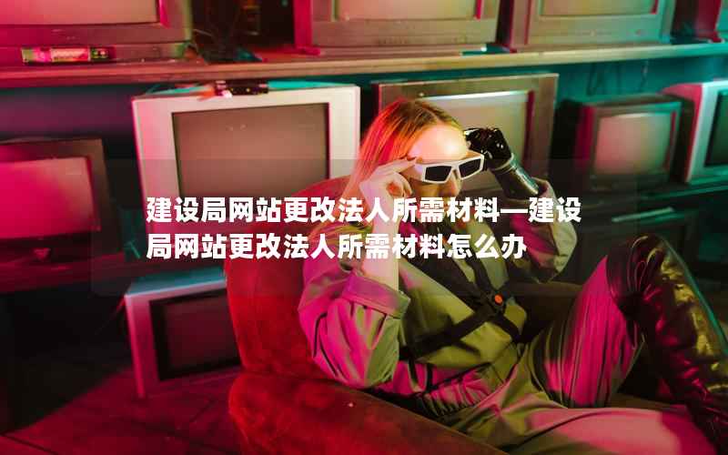 建设局网站更改法人所需材料—建设局网站更改法人所需材料怎么办