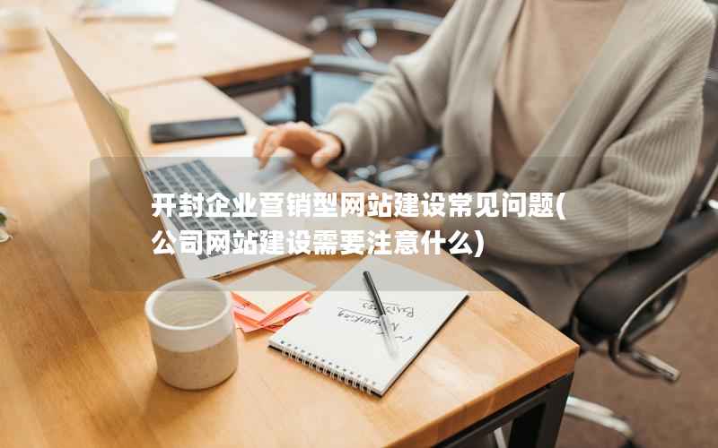 开封企业营销型网站建设常见问题，公司网站建设需要注意什么